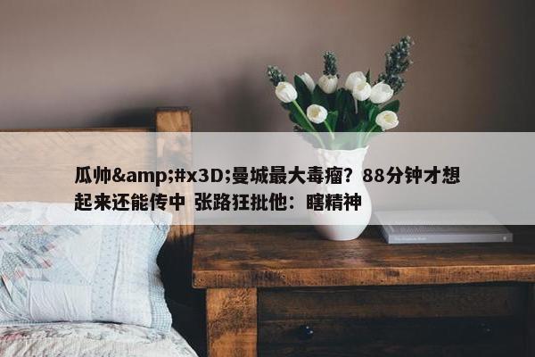 瓜帅&#x3D;曼城最大毒瘤？88分钟才想起来还能传中 张路狂批他：瞎精神