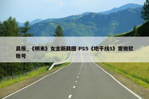 晨报_《明末》女主新截图 PS5《地平线5》需微软账号