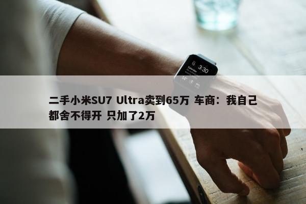 二手小米SU7 Ultra卖到65万 车商：我自己都舍不得开 只加了2万