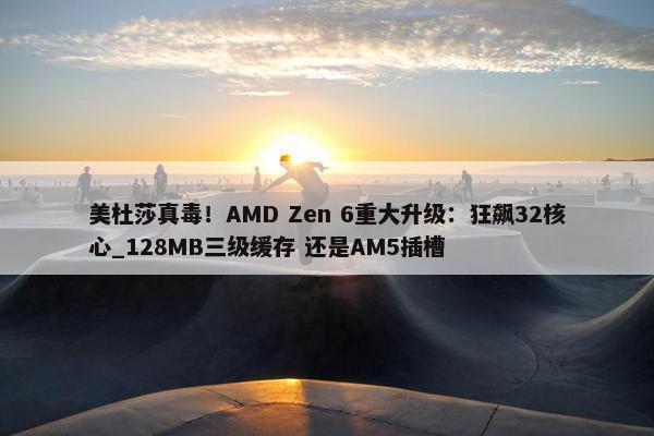 美杜莎真毒！AMD Zen 6重大升级：狂飙32核心_128MB三级缓存 还是AM5插槽