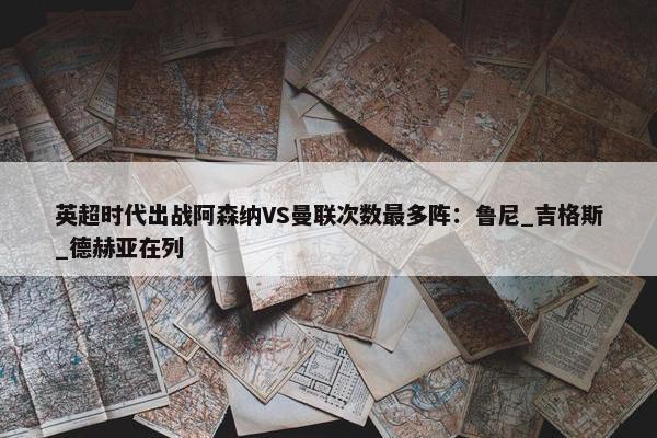 英超时代出战阿森纳VS曼联次数最多阵：鲁尼_吉格斯_德赫亚在列