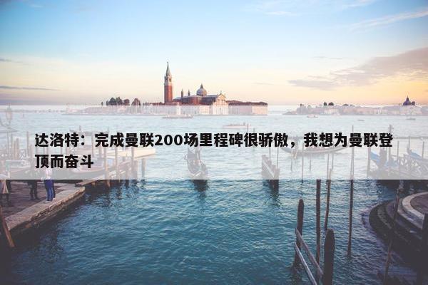 达洛特：完成曼联200场里程碑很骄傲，我想为曼联登顶而奋斗