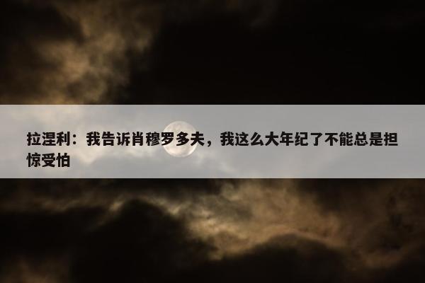 拉涅利：我告诉肖穆罗多夫，我这么大年纪了不能总是担惊受怕