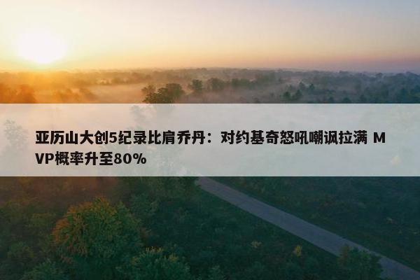 亚历山大创5纪录比肩乔丹：对约基奇怒吼嘲讽拉满 MVP概率升至80%