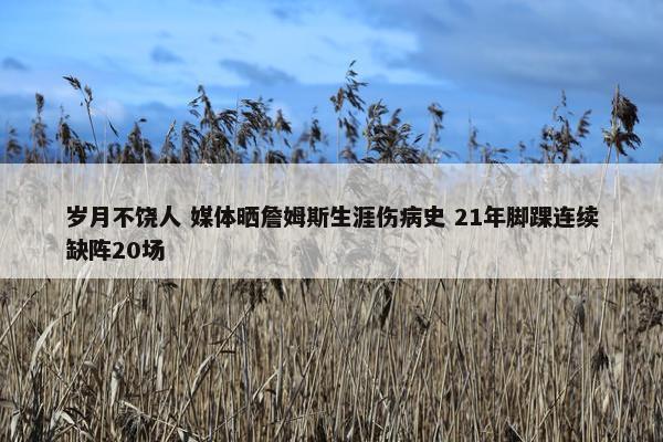 岁月不饶人 媒体晒詹姆斯生涯伤病史 21年脚踝连续缺阵20场