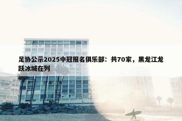 足协公示2025中冠报名俱乐部：共70家，黑龙江龙跃冰城在列