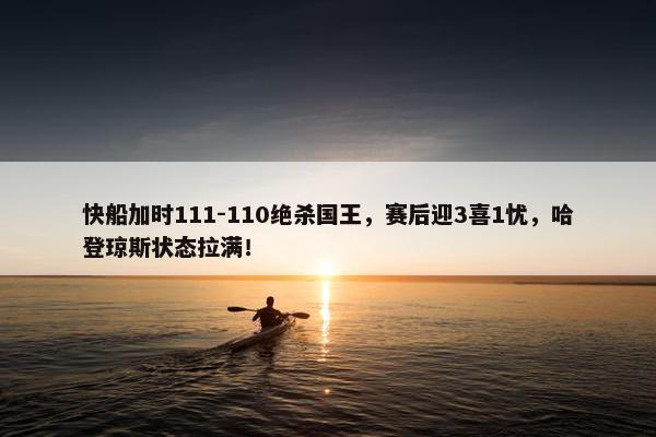 快船加时111-110绝杀国王，赛后迎3喜1忧，哈登琼斯状态拉满！