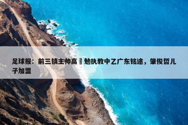 足球报：前三镇主帅高畠勉执教中乙广东铭途，肇俊哲儿子加盟