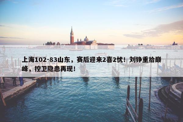 上海102-83山东，赛后迎来2喜2忧！刘铮重拾巅峰，控卫隐患再现！