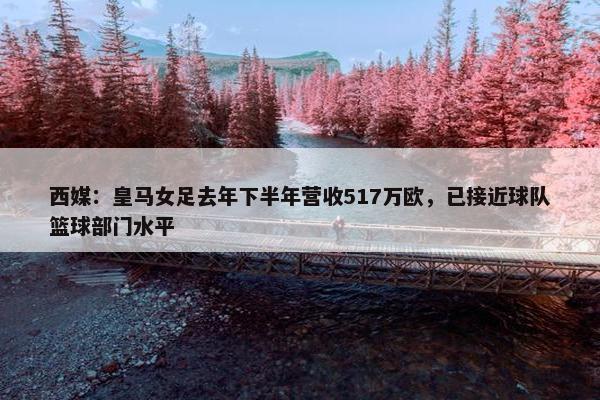 西媒：皇马女足去年下半年营收517万欧，已接近球队篮球部门水平