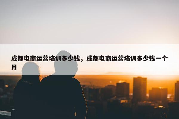 成都电商运营培训多少钱，成都电商运营培训多少钱一个月