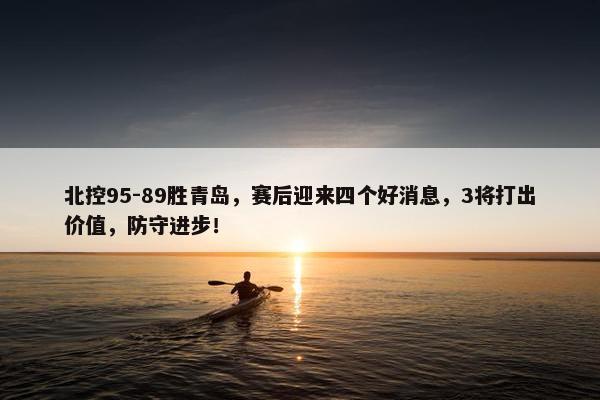 北控95-89胜青岛，赛后迎来四个好消息，3将打出价值，防守进步！