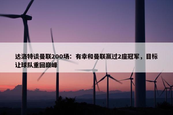 达洛特谈曼联200场：有幸和曼联赢过2座冠军，目标让球队重回巅峰