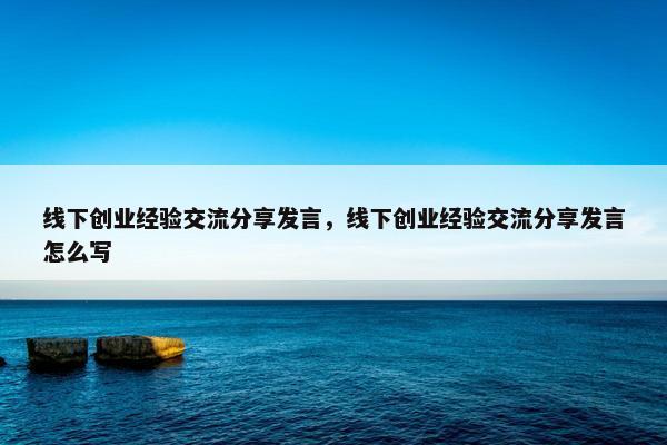 线下创业经验交流分享发言，线下创业经验交流分享发言怎么写