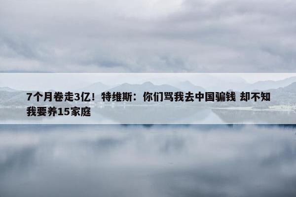 7个月卷走3亿！特维斯：你们骂我去中国骗钱 却不知我要养15家庭