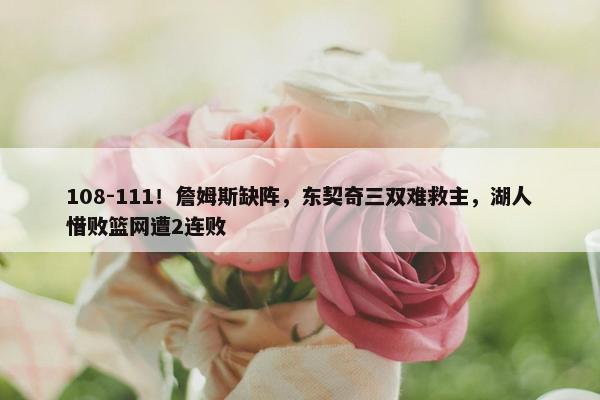 108-111！詹姆斯缺阵，东契奇三双难救主，湖人惜败篮网遭2连败