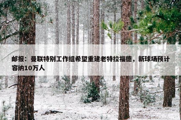 邮报：曼联特别工作组希望重建老特拉福德，新球场预计容纳10万人